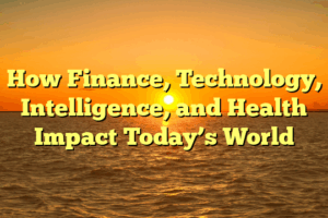 How Finance, Technology, Intelligence, and Health Impact Today’s World