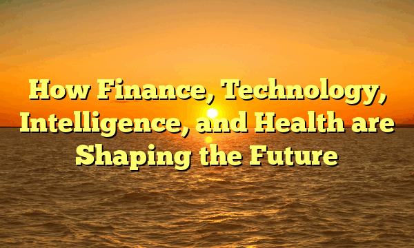 How Finance, Technology, Intelligence, and Health are Shaping the Future How Finance, Technology, Intelligence, and Health are Shaping the Future