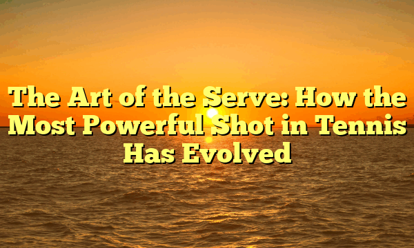 The Art of the Serve: How the Most Powerful Shot in Tennis Has Evolved