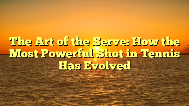 The Art of the Serve: How the Most Powerful Shot in Tennis Has Evolved