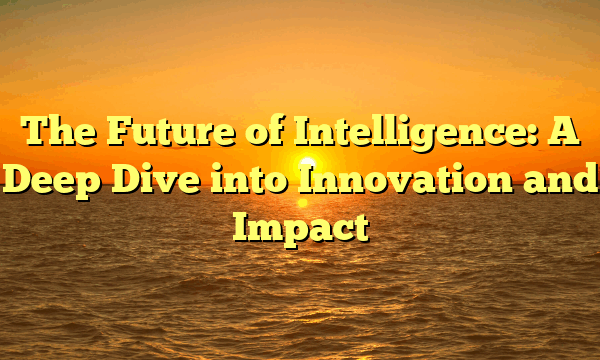 The Future of Intelligence: A Deep Dive into Innovation and Impact