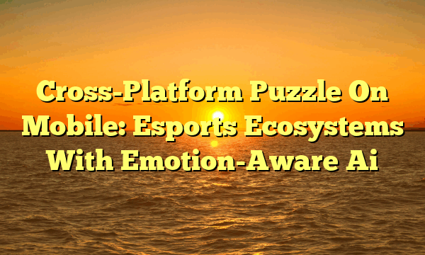 Cross-Platform Puzzle On Mobile: Esports Ecosystems With Emotion-Aware Ai