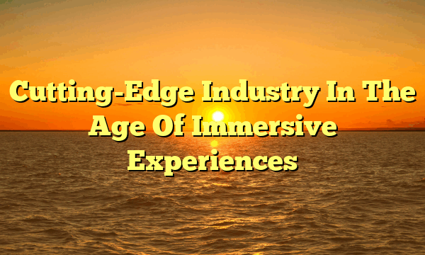 Cutting-Edge Industry In The Age Of Immersive Experiences