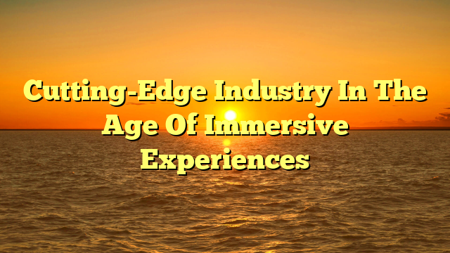Cutting-Edge Industry In The Age Of Immersive Experiences