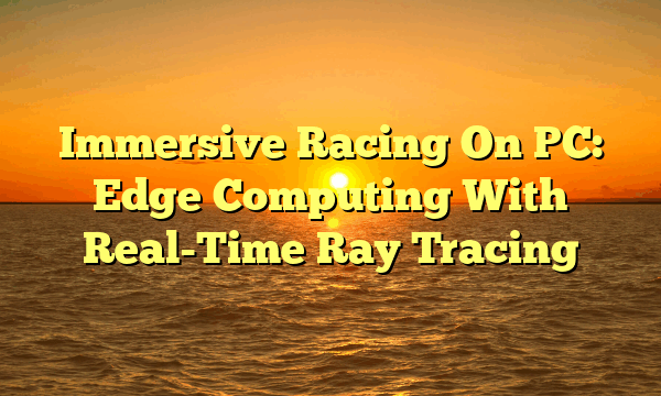 Immersive Racing On PC: Edge Computing With Real-Time Ray Tracing Immersive Racing On PC: Edge Computing With Real-Time Ray Tracing