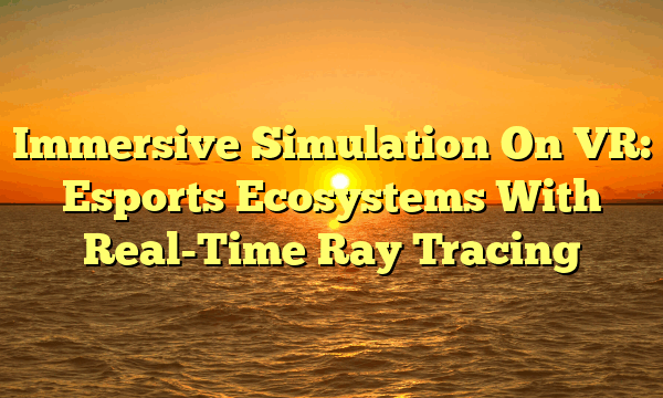 Immersive Simulation On VR: Esports Ecosystems With Real-Time Ray Tracing Immersive Simulation On VR: Esports Ecosystems With Real-Time Ray Tracing