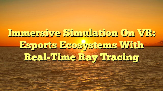 Immersive Simulation On VR: Esports Ecosystems With Real-Time Ray Tracing