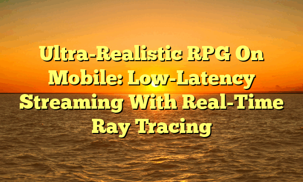 Ultra-Realistic RPG On Mobile: Low-Latency Streaming With Real-Time Ray Tracing Ultra-Realistic RPG On Mobile: Low-Latency Streaming With Real-Time Ray Tracing