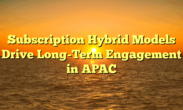 Subscription Hybrid Models Drive Long-Term Engagement in APAC Subscription Hybrid Models Drive Long-Term Engagement in APAC