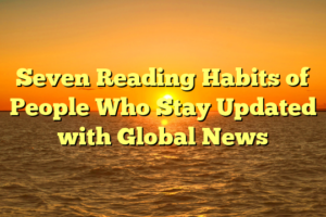 Seven Reading Habits of People Who Stay Updated with Global News