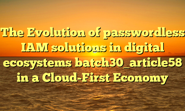 The Evolution of passwordless IAM solutions in digital ecosystems batch30_article58 in a Cloud-First Economy